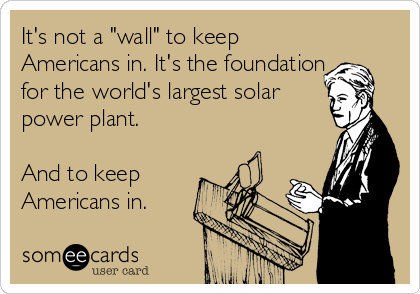 It's not a "wall" to keep
Americans in. It's the foundation
for the world's largest solar
power plant.

And to keep
Americans in.