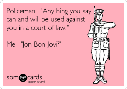 Policeman:  "Anything you say
can and will be used against
you in a court of law."

Me:  "Jon Bon Jovi?"