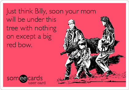 Just think Billy, soon your mom
will be under this
tree with nothing
on except a big
red bow.