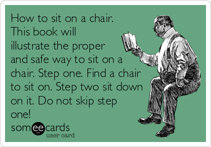 How to sit on a chair.
This book will
illustrate the proper
and safe way to sit on a
chair. Step one. Find a chair
to sit on. Step two sit down
on it. Do not skip step
one!