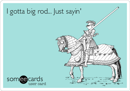 I gotta big rod... Just sayin'