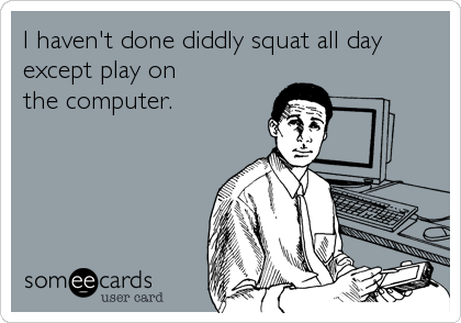 I haven't done diddly squat all day 
except play on 
the computer.