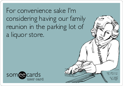 For convenience sake I'm
considering having our family
reunion in the parking lot of 
a liquor store.