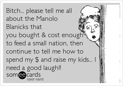 Bitch... please tell me all
about the Manolo
Blanicks that
you bought & cost enough
to feed a small nation, then
continue to tell me how to
spend my $ and raise my kids... I
need a good laugh!!