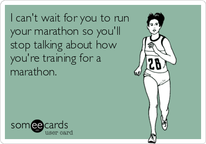 I can't wait for you to run
your marathon so you'll
stop talking about how
you're training for a
marathon.