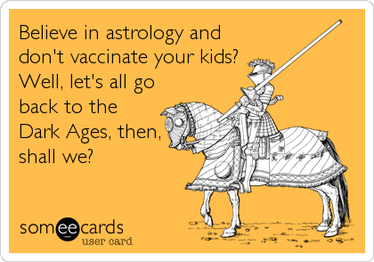 Believe in astrology and
don't vaccinate your kids?
Well, let's all go
back to the
Dark Ages, then,
shall we?