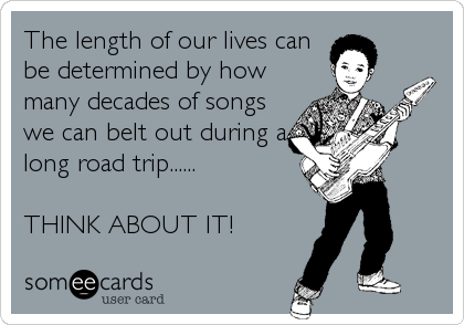The length of our lives can
be determined by how 
many decades of songs
we can belt out during a
long road trip......

THINK ABOUT IT!