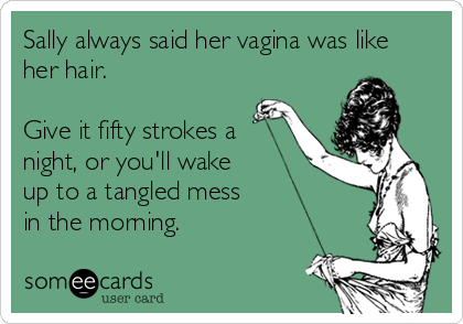 Sally always said her vagina was like
her hair.

Give it fifty strokes a
night, or you'll wake
up to a tangled mess
in the morning.