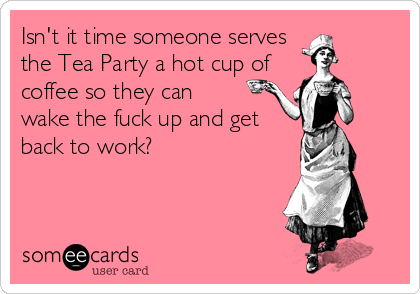 Isn't it time someone serves
the Tea Party a hot cup of
coffee so they can    
wake the fuck up and get 
back to work?