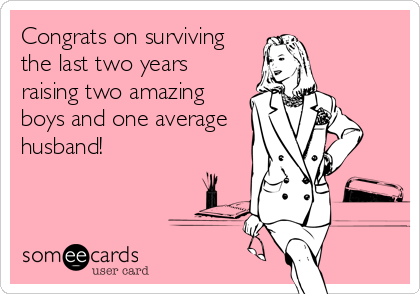 Congrats on surviving
the last two years
raising two amazing
boys and one average
husband!