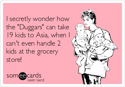 
I secretly wonder how
the "Duggars" can take
19 kids to Asia, when I
can't even handle 2
kids at the grocery
store!