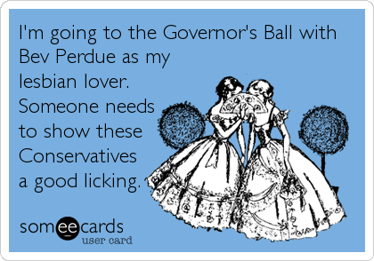 I'm going to the Governor's Ball with
Bev Perdue as my
lesbian lover.
Someone needs
to show these
Conservatives
a good licking.