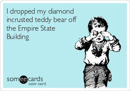 I dropped my diamond
incrusted teddy bear off
the Empire State
Building