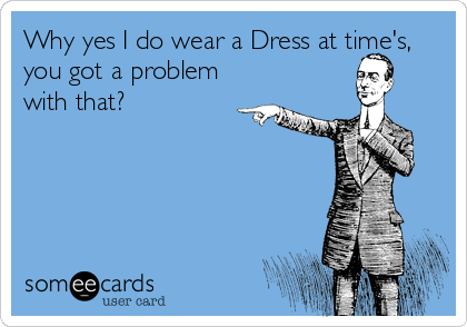 Why yes I do wear a Dress at time's, 
you got a problem
with that?