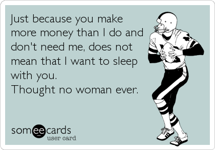 Just because you make
more money than I do and
don't need me, does not
mean that I want to sleep 
with you.
Thought no woman ever.