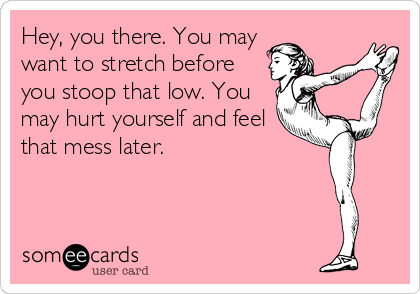 Hey, you there. You may
want to stretch before
you stoop that low. You
may hurt yourself and feel
that mess later.