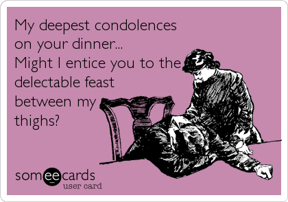 My deepest condolences
on your dinner...
Might I entice you to the
delectable feast
between my
thighs?
