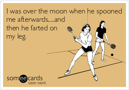 I was over the moon when he spooned
me afterwards.....and
then he farted on
my leg.