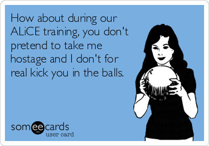 How about during our
ALiCE training, you don't
pretend to take me
hostage and I don't for
real kick you in the balls.