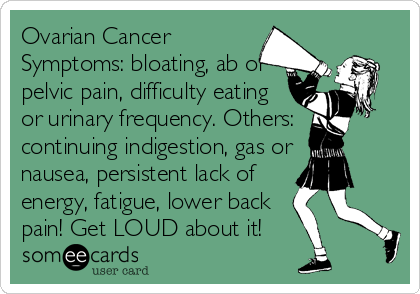 Ovarian Cancer
Symptoms: bloating, ab or
pelvic pain, difficulty eating
or urinary frequency. Others:
continuing indigestion, gas or
nausea, persistent lack of
energy, fatigue, lower back
pain! Get LOUD about it!