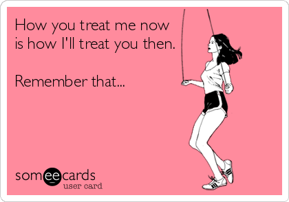 How you treat me now 
is how I'll treat you then.

Remember that...