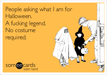 People asking what I am for
Halloween.
A fucking legend. 
No costume
required.
