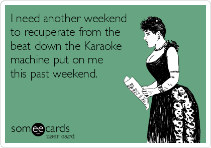 I need another weekend
to recuperate from the
beat down the Karaoke
machine put on me
this past weekend.