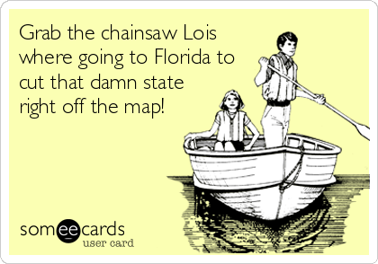 Grab the chainsaw Lois
where going to Florida to
cut that damn state
right off the map!