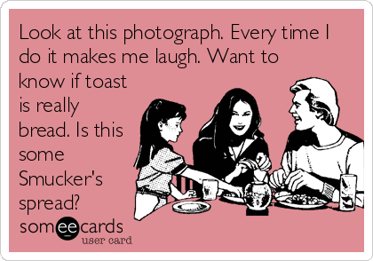 Look at this photograph. Every time I
do it makes me laugh. Want to
know if toast
is really
bread. Is this
some
Smucker's
spread?