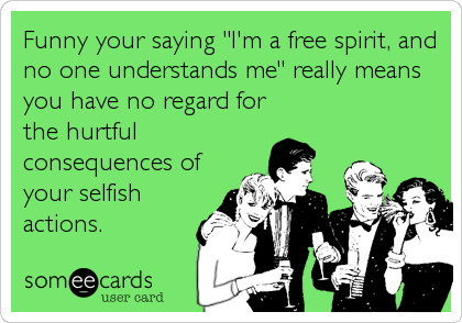 Funny your saying "I'm a free spirit, and
no one understands me" really means
you have no regard for
the hurtful
consequences of
your selfish<br