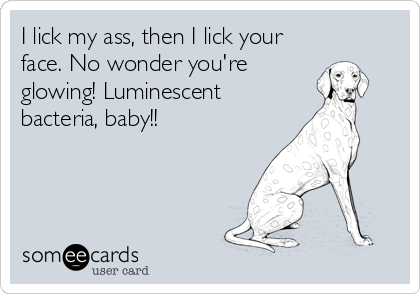 I lick my ass, then I lick your
face. No wonder you're
glowing! Luminescent
bacteria, baby!!