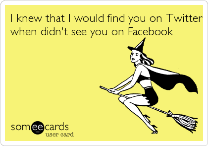 I knew that I would find you on Twitter
when didn't see you on Facebook