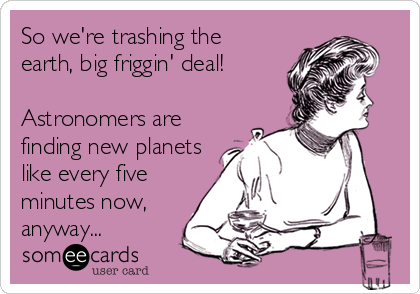 So we're trashing the
earth, big friggin' deal!

Astronomers are
finding new planets
like every five
minutes now,
anyway...