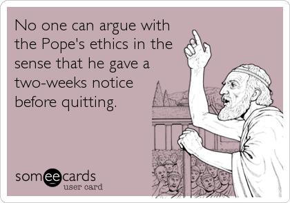 No one can argue with
the Pope's ethics in the
sense that he gave a
two-weeks notice
before quitting.