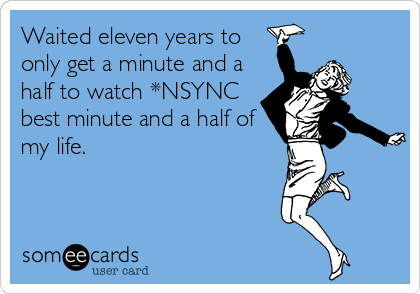 Waited eleven years to
only get a minute and a
half to watch *NSYNC
best minute and a half of
my life.