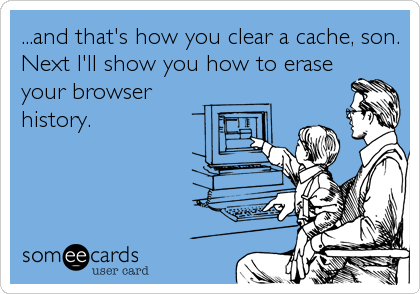 ...and that's how you clear a cache, son.
Next I'll show you how to erase
your browser
history.