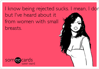 I know being rejected sucks. I mean, I don't know firsthand,
but I've heard about it
from women with small
breasts.