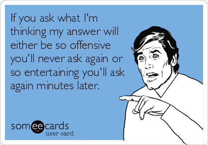 If you ask what I'm
thinking my answer will
either be so offensive
you'll never ask again or
so entertaining you'll ask
again minutes later.