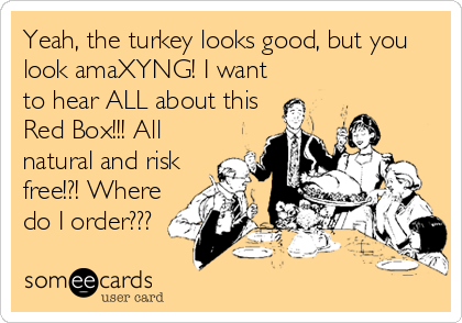 Yeah, the turkey looks good, but you
look amaXYNG! I want
to hear ALL about this
Red Box!!! All
natural and risk
free!?! Where
do I order???