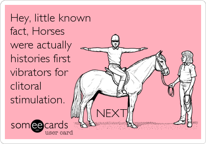 Hey, little known
fact, Horses
were actually
histories first
vibrators for
clitoral
stimulation.  
                         NEXT!