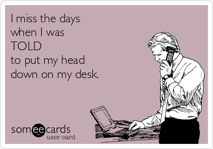 I miss the days 
when I was 
TOLD 
to put my head 
down on my desk.