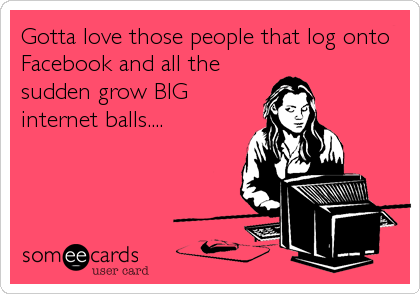 Gotta love those people that log onto
Facebook and all the
sudden grow BIG
internet balls....