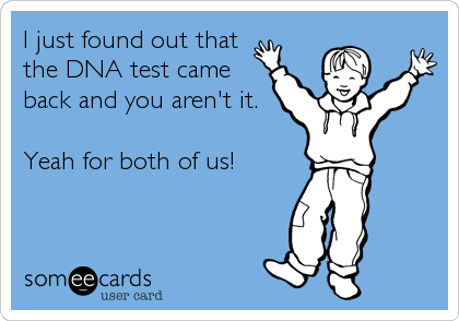 I just found out that
the DNA test came
back and you aren't it.

Yeah for both of us!