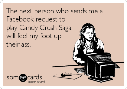 The next person who sends me a
Facebook request to
play Candy Crush Saga
will feel my foot up
their ass.