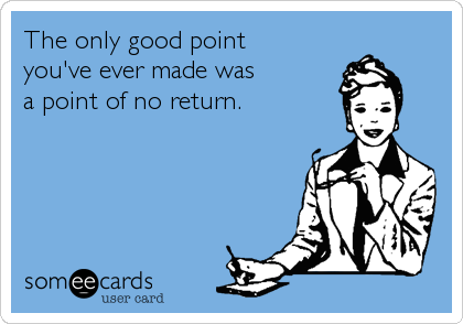 The only good point 
you've ever made was 
a point of no return.