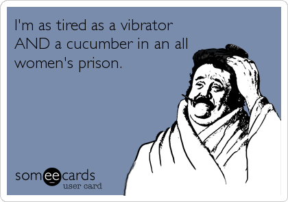 I'm as tired as a vibrator
AND a cucumber in an all
women's prison.