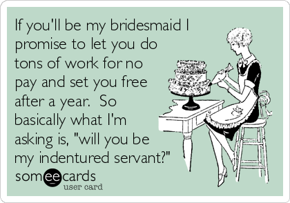 If you'll be my bridesmaid I
promise to let you do
tons of work for no
pay and set you free
after a year.  So
basically what I'm
asking is, "will you be 
my indentured servant?"