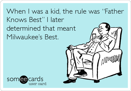 When I was a kid, the rule was “Father
Knows Best” I later
determined that meant
Milwaukee’s Best.
