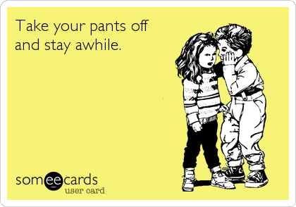 Take your pants off 
and stay awhile.
