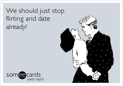 We should just stop
flirting and date
already!